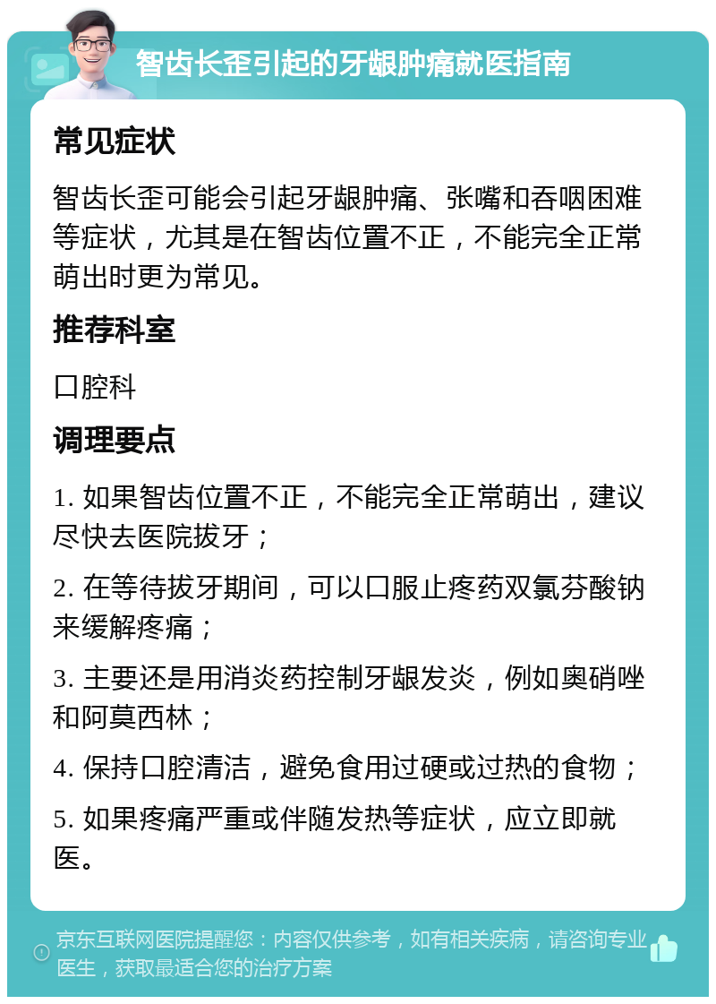 智齿长歪引起的牙龈肿痛就医指南 常见症状 智齿长歪可能会引起牙龈肿痛、张嘴和吞咽困难等症状，尤其是在智齿位置不正，不能完全正常萌出时更为常见。 推荐科室 口腔科 调理要点 1. 如果智齿位置不正，不能完全正常萌出，建议尽快去医院拔牙； 2. 在等待拔牙期间，可以口服止疼药双氯芬酸钠来缓解疼痛； 3. 主要还是用消炎药控制牙龈发炎，例如奥硝唑和阿莫西林； 4. 保持口腔清洁，避免食用过硬或过热的食物； 5. 如果疼痛严重或伴随发热等症状，应立即就医。