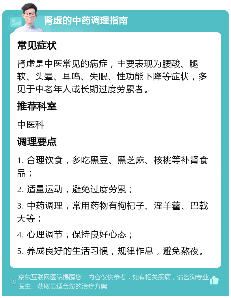 肾虚的中药调理指南 常见症状 肾虚是中医常见的病症，主要表现为腰酸、腿软、头晕、耳鸣、失眠、性功能下降等症状，多见于中老年人或长期过度劳累者。 推荐科室 中医科 调理要点 1. 合理饮食，多吃黑豆、黑芝麻、核桃等补肾食品； 2. 适量运动，避免过度劳累； 3. 中药调理，常用药物有枸杞子、淫羊藿、巴戟天等； 4. 心理调节，保持良好心态； 5. 养成良好的生活习惯，规律作息，避免熬夜。