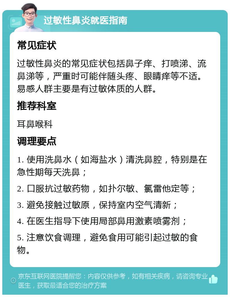 过敏性鼻炎就医指南 常见症状 过敏性鼻炎的常见症状包括鼻子痒、打喷涕、流鼻涕等，严重时可能伴随头疼、眼睛痒等不适。易感人群主要是有过敏体质的人群。 推荐科室 耳鼻喉科 调理要点 1. 使用洗鼻水（如海盐水）清洗鼻腔，特别是在急性期每天洗鼻； 2. 口服抗过敏药物，如扑尔敏、氯雷他定等； 3. 避免接触过敏原，保持室内空气清新； 4. 在医生指导下使用局部鼻用激素喷雾剂； 5. 注意饮食调理，避免食用可能引起过敏的食物。