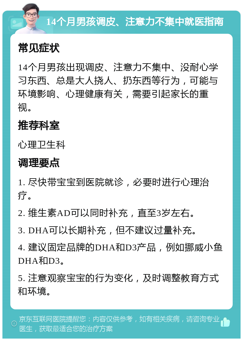 14个月男孩调皮、注意力不集中就医指南 常见症状 14个月男孩出现调皮、注意力不集中、没耐心学习东西、总是大人挠人、扔东西等行为，可能与环境影响、心理健康有关，需要引起家长的重视。 推荐科室 心理卫生科 调理要点 1. 尽快带宝宝到医院就诊，必要时进行心理治疗。 2. 维生素AD可以同时补充，直至3岁左右。 3. DHA可以长期补充，但不建议过量补充。 4. 建议固定品牌的DHA和D3产品，例如挪威小鱼DHA和D3。 5. 注意观察宝宝的行为变化，及时调整教育方式和环境。