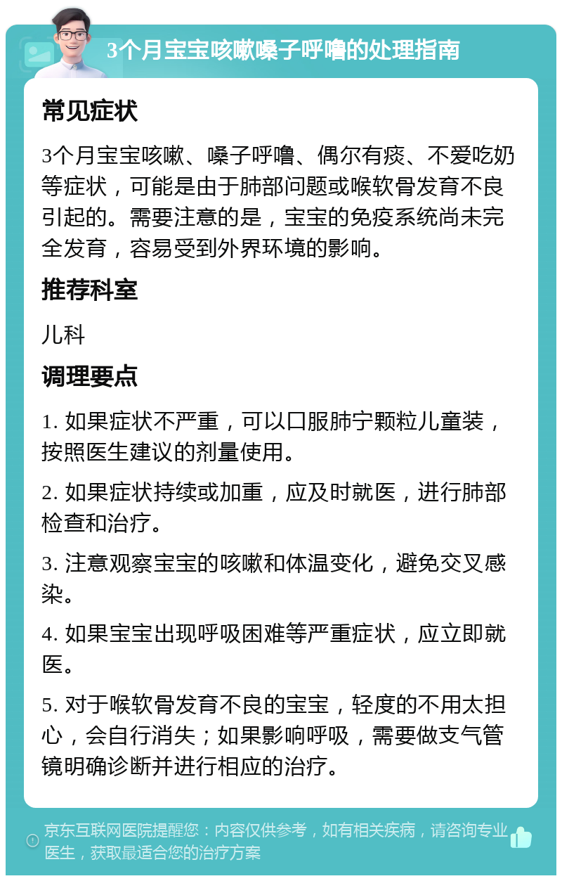 3个月宝宝咳嗽嗓子呼噜的处理指南 常见症状 3个月宝宝咳嗽、嗓子呼噜、偶尔有痰、不爱吃奶等症状，可能是由于肺部问题或喉软骨发育不良引起的。需要注意的是，宝宝的免疫系统尚未完全发育，容易受到外界环境的影响。 推荐科室 儿科 调理要点 1. 如果症状不严重，可以口服肺宁颗粒儿童装，按照医生建议的剂量使用。 2. 如果症状持续或加重，应及时就医，进行肺部检查和治疗。 3. 注意观察宝宝的咳嗽和体温变化，避免交叉感染。 4. 如果宝宝出现呼吸困难等严重症状，应立即就医。 5. 对于喉软骨发育不良的宝宝，轻度的不用太担心，会自行消失；如果影响呼吸，需要做支气管镜明确诊断并进行相应的治疗。