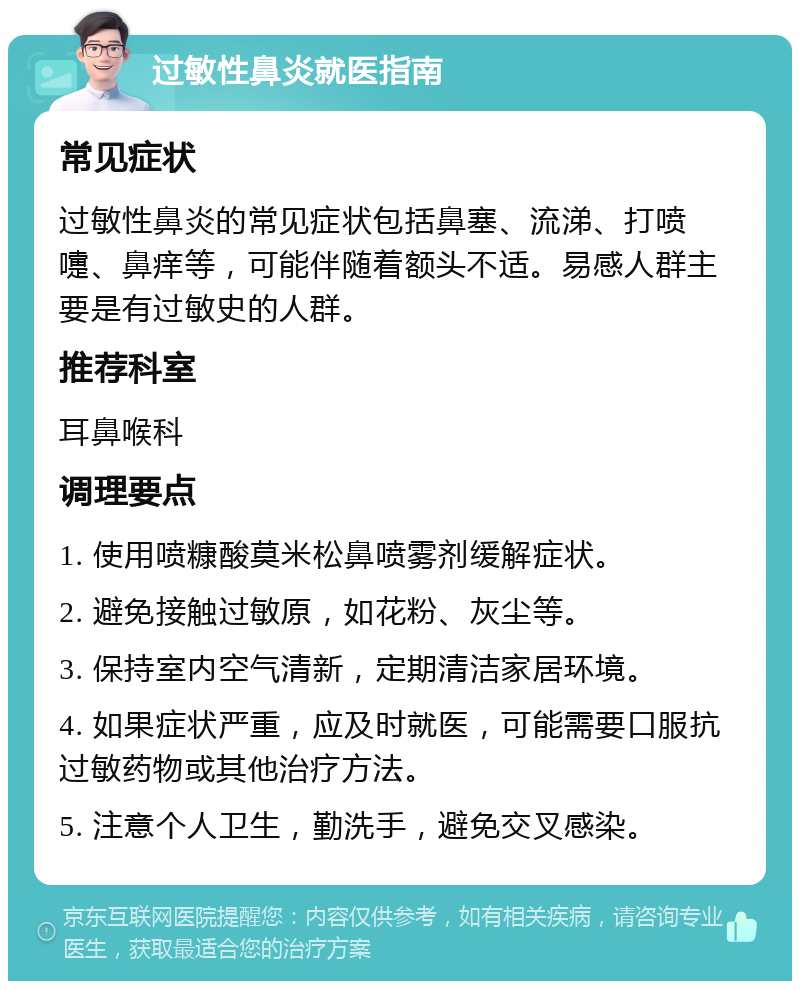 过敏性鼻炎就医指南 常见症状 过敏性鼻炎的常见症状包括鼻塞、流涕、打喷嚏、鼻痒等，可能伴随着额头不适。易感人群主要是有过敏史的人群。 推荐科室 耳鼻喉科 调理要点 1. 使用喷糠酸莫米松鼻喷雾剂缓解症状。 2. 避免接触过敏原，如花粉、灰尘等。 3. 保持室内空气清新，定期清洁家居环境。 4. 如果症状严重，应及时就医，可能需要口服抗过敏药物或其他治疗方法。 5. 注意个人卫生，勤洗手，避免交叉感染。