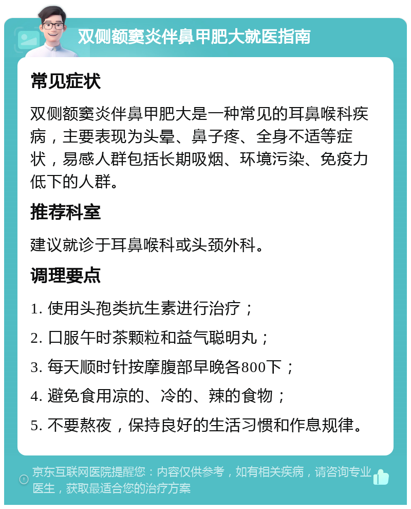 双侧额窦炎伴鼻甲肥大就医指南 常见症状 双侧额窦炎伴鼻甲肥大是一种常见的耳鼻喉科疾病，主要表现为头晕、鼻子疼、全身不适等症状，易感人群包括长期吸烟、环境污染、免疫力低下的人群。 推荐科室 建议就诊于耳鼻喉科或头颈外科。 调理要点 1. 使用头孢类抗生素进行治疗； 2. 口服午时茶颗粒和益气聪明丸； 3. 每天顺时针按摩腹部早晚各800下； 4. 避免食用凉的、冷的、辣的食物； 5. 不要熬夜，保持良好的生活习惯和作息规律。