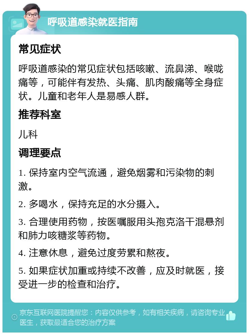 呼吸道感染就医指南 常见症状 呼吸道感染的常见症状包括咳嗽、流鼻涕、喉咙痛等，可能伴有发热、头痛、肌肉酸痛等全身症状。儿童和老年人是易感人群。 推荐科室 儿科 调理要点 1. 保持室内空气流通，避免烟雾和污染物的刺激。 2. 多喝水，保持充足的水分摄入。 3. 合理使用药物，按医嘱服用头孢克洛干混悬剂和肺力咳糖浆等药物。 4. 注意休息，避免过度劳累和熬夜。 5. 如果症状加重或持续不改善，应及时就医，接受进一步的检查和治疗。