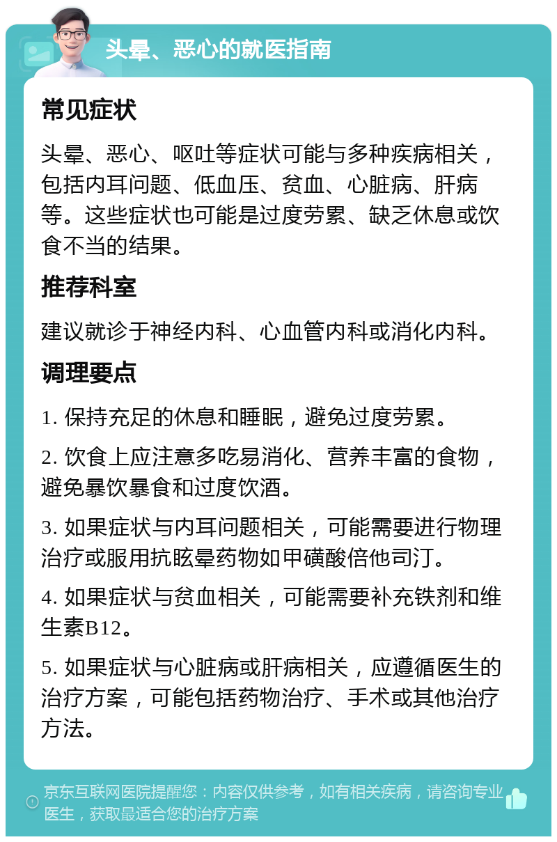 头晕、恶心的就医指南 常见症状 头晕、恶心、呕吐等症状可能与多种疾病相关，包括内耳问题、低血压、贫血、心脏病、肝病等。这些症状也可能是过度劳累、缺乏休息或饮食不当的结果。 推荐科室 建议就诊于神经内科、心血管内科或消化内科。 调理要点 1. 保持充足的休息和睡眠，避免过度劳累。 2. 饮食上应注意多吃易消化、营养丰富的食物，避免暴饮暴食和过度饮酒。 3. 如果症状与内耳问题相关，可能需要进行物理治疗或服用抗眩晕药物如甲磺酸倍他司汀。 4. 如果症状与贫血相关，可能需要补充铁剂和维生素B12。 5. 如果症状与心脏病或肝病相关，应遵循医生的治疗方案，可能包括药物治疗、手术或其他治疗方法。