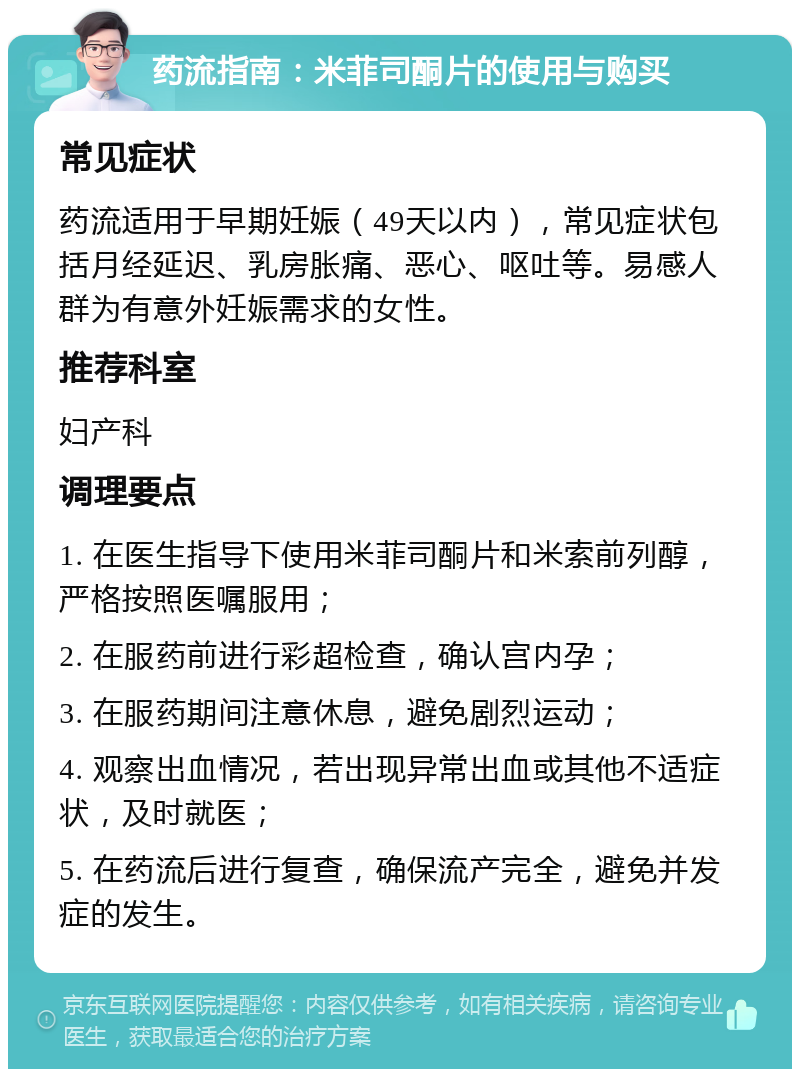 药流指南：米菲司酮片的使用与购买 常见症状 药流适用于早期妊娠（49天以内），常见症状包括月经延迟、乳房胀痛、恶心、呕吐等。易感人群为有意外妊娠需求的女性。 推荐科室 妇产科 调理要点 1. 在医生指导下使用米菲司酮片和米索前列醇，严格按照医嘱服用； 2. 在服药前进行彩超检查，确认宫内孕； 3. 在服药期间注意休息，避免剧烈运动； 4. 观察出血情况，若出现异常出血或其他不适症状，及时就医； 5. 在药流后进行复查，确保流产完全，避免并发症的发生。