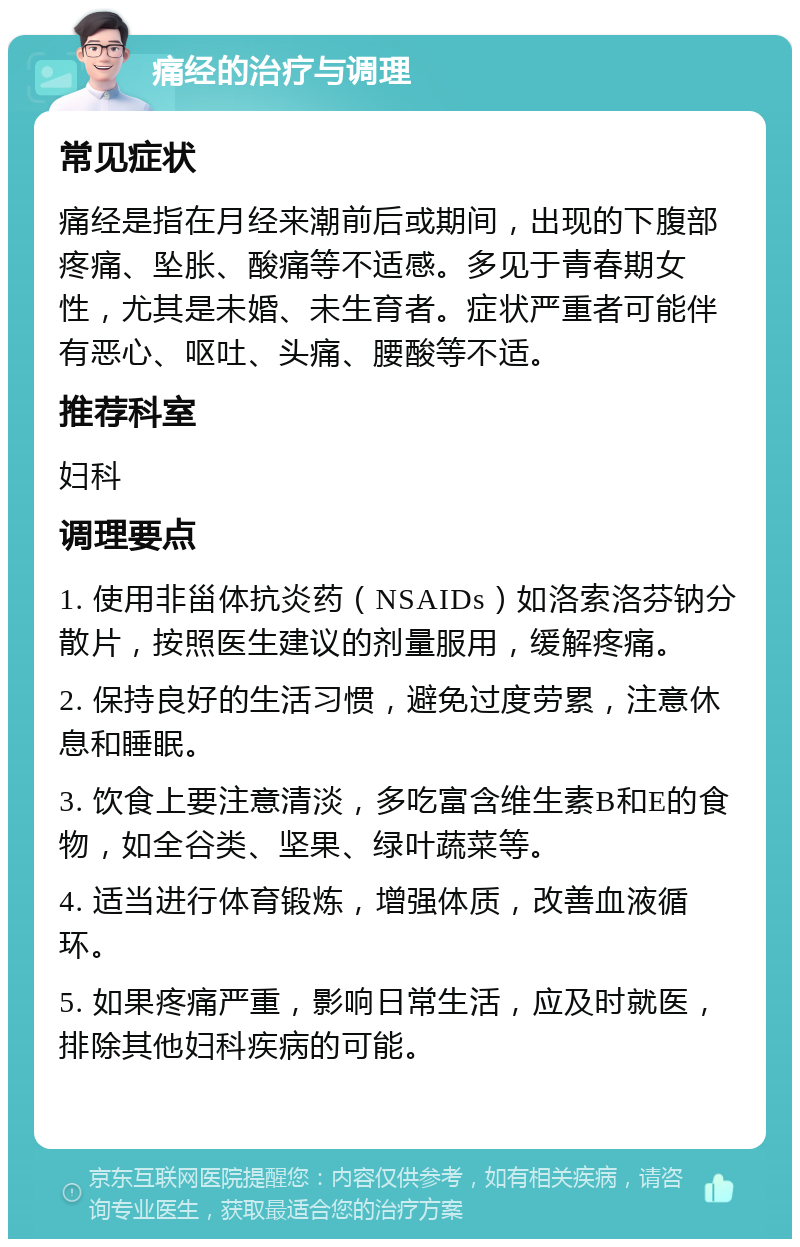 痛经的治疗与调理 常见症状 痛经是指在月经来潮前后或期间，出现的下腹部疼痛、坠胀、酸痛等不适感。多见于青春期女性，尤其是未婚、未生育者。症状严重者可能伴有恶心、呕吐、头痛、腰酸等不适。 推荐科室 妇科 调理要点 1. 使用非甾体抗炎药（NSAIDs）如洛索洛芬钠分散片，按照医生建议的剂量服用，缓解疼痛。 2. 保持良好的生活习惯，避免过度劳累，注意休息和睡眠。 3. 饮食上要注意清淡，多吃富含维生素B和E的食物，如全谷类、坚果、绿叶蔬菜等。 4. 适当进行体育锻炼，增强体质，改善血液循环。 5. 如果疼痛严重，影响日常生活，应及时就医，排除其他妇科疾病的可能。