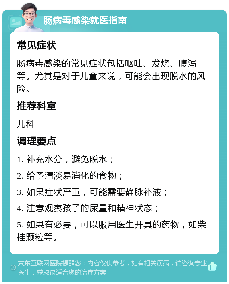 肠病毒感染就医指南 常见症状 肠病毒感染的常见症状包括呕吐、发烧、腹泻等。尤其是对于儿童来说，可能会出现脱水的风险。 推荐科室 儿科 调理要点 1. 补充水分，避免脱水； 2. 给予清淡易消化的食物； 3. 如果症状严重，可能需要静脉补液； 4. 注意观察孩子的尿量和精神状态； 5. 如果有必要，可以服用医生开具的药物，如柴桂颗粒等。