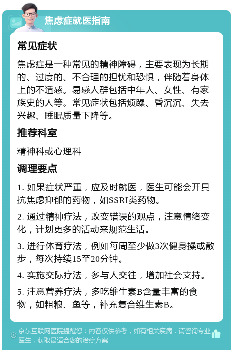 焦虑症就医指南 常见症状 焦虑症是一种常见的精神障碍，主要表现为长期的、过度的、不合理的担忧和恐惧，伴随着身体上的不适感。易感人群包括中年人、女性、有家族史的人等。常见症状包括烦躁、昏沉沉、失去兴趣、睡眠质量下降等。 推荐科室 精神科或心理科 调理要点 1. 如果症状严重，应及时就医，医生可能会开具抗焦虑抑郁的药物，如SSRI类药物。 2. 通过精神疗法，改变错误的观点，注意情绪变化，计划更多的活动来规范生活。 3. 进行体育疗法，例如每周至少做3次健身操或散步，每次持续15至20分钟。 4. 实施交际疗法，多与人交往，增加社会支持。 5. 注意营养疗法，多吃维生素B含量丰富的食物，如粗粮、鱼等，补充复合维生素B。