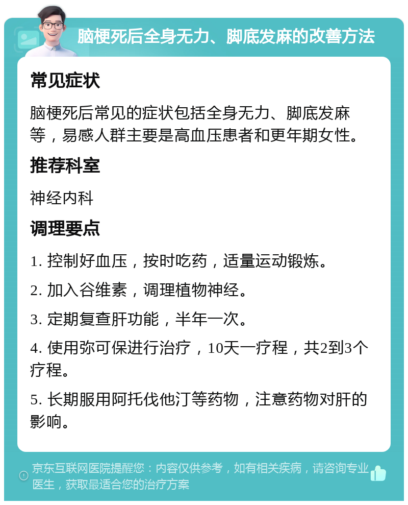 脑梗死后全身无力、脚底发麻的改善方法 常见症状 脑梗死后常见的症状包括全身无力、脚底发麻等，易感人群主要是高血压患者和更年期女性。 推荐科室 神经内科 调理要点 1. 控制好血压，按时吃药，适量运动锻炼。 2. 加入谷维素，调理植物神经。 3. 定期复查肝功能，半年一次。 4. 使用弥可保进行治疗，10天一疗程，共2到3个疗程。 5. 长期服用阿托伐他汀等药物，注意药物对肝的影响。