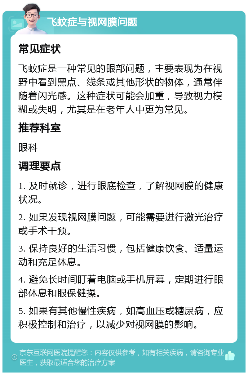 飞蚊症与视网膜问题 常见症状 飞蚊症是一种常见的眼部问题，主要表现为在视野中看到黑点、线条或其他形状的物体，通常伴随着闪光感。这种症状可能会加重，导致视力模糊或失明，尤其是在老年人中更为常见。 推荐科室 眼科 调理要点 1. 及时就诊，进行眼底检查，了解视网膜的健康状况。 2. 如果发现视网膜问题，可能需要进行激光治疗或手术干预。 3. 保持良好的生活习惯，包括健康饮食、适量运动和充足休息。 4. 避免长时间盯着电脑或手机屏幕，定期进行眼部休息和眼保健操。 5. 如果有其他慢性疾病，如高血压或糖尿病，应积极控制和治疗，以减少对视网膜的影响。