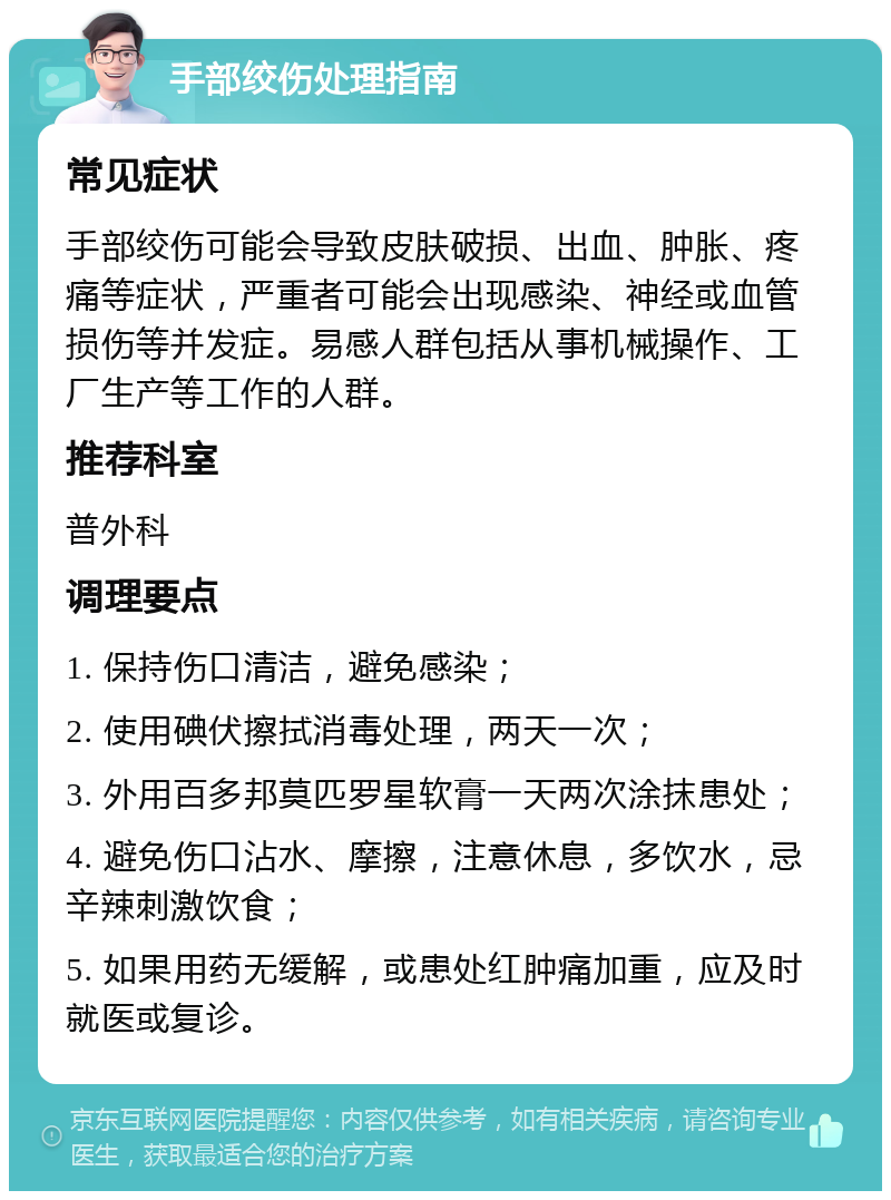 手部绞伤处理指南 常见症状 手部绞伤可能会导致皮肤破损、出血、肿胀、疼痛等症状，严重者可能会出现感染、神经或血管损伤等并发症。易感人群包括从事机械操作、工厂生产等工作的人群。 推荐科室 普外科 调理要点 1. 保持伤口清洁，避免感染； 2. 使用碘伏擦拭消毒处理，两天一次； 3. 外用百多邦莫匹罗星软膏一天两次涂抹患处； 4. 避免伤口沾水、摩擦，注意休息，多饮水，忌辛辣刺激饮食； 5. 如果用药无缓解，或患处红肿痛加重，应及时就医或复诊。