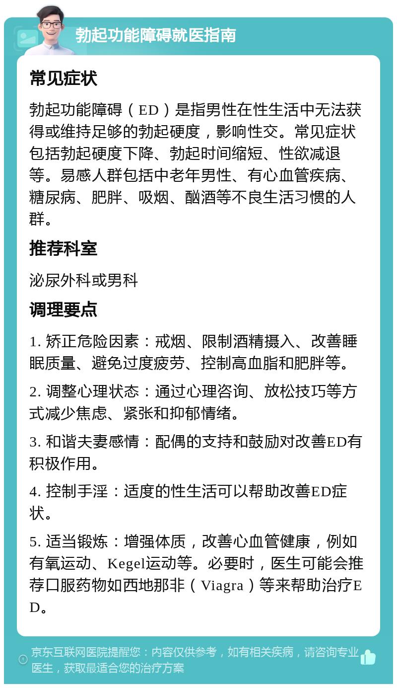 勃起功能障碍就医指南 常见症状 勃起功能障碍（ED）是指男性在性生活中无法获得或维持足够的勃起硬度，影响性交。常见症状包括勃起硬度下降、勃起时间缩短、性欲减退等。易感人群包括中老年男性、有心血管疾病、糖尿病、肥胖、吸烟、酗酒等不良生活习惯的人群。 推荐科室 泌尿外科或男科 调理要点 1. 矫正危险因素：戒烟、限制酒精摄入、改善睡眠质量、避免过度疲劳、控制高血脂和肥胖等。 2. 调整心理状态：通过心理咨询、放松技巧等方式减少焦虑、紧张和抑郁情绪。 3. 和谐夫妻感情：配偶的支持和鼓励对改善ED有积极作用。 4. 控制手淫：适度的性生活可以帮助改善ED症状。 5. 适当锻炼：增强体质，改善心血管健康，例如有氧运动、Kegel运动等。必要时，医生可能会推荐口服药物如西地那非（Viagra）等来帮助治疗ED。