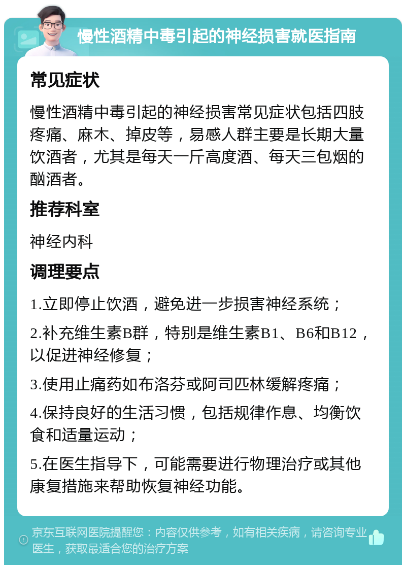 慢性酒精中毒引起的神经损害就医指南 常见症状 慢性酒精中毒引起的神经损害常见症状包括四肢疼痛、麻木、掉皮等，易感人群主要是长期大量饮酒者，尤其是每天一斤高度酒、每天三包烟的酗酒者。 推荐科室 神经内科 调理要点 1.立即停止饮酒，避免进一步损害神经系统； 2.补充维生素B群，特别是维生素B1、B6和B12，以促进神经修复； 3.使用止痛药如布洛芬或阿司匹林缓解疼痛； 4.保持良好的生活习惯，包括规律作息、均衡饮食和适量运动； 5.在医生指导下，可能需要进行物理治疗或其他康复措施来帮助恢复神经功能。