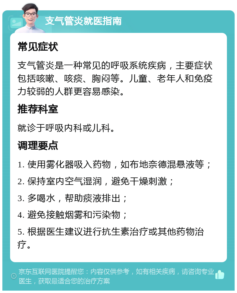 支气管炎就医指南 常见症状 支气管炎是一种常见的呼吸系统疾病，主要症状包括咳嗽、咳痰、胸闷等。儿童、老年人和免疫力较弱的人群更容易感染。 推荐科室 就诊于呼吸内科或儿科。 调理要点 1. 使用雾化器吸入药物，如布地奈德混悬液等； 2. 保持室内空气湿润，避免干燥刺激； 3. 多喝水，帮助痰液排出； 4. 避免接触烟雾和污染物； 5. 根据医生建议进行抗生素治疗或其他药物治疗。