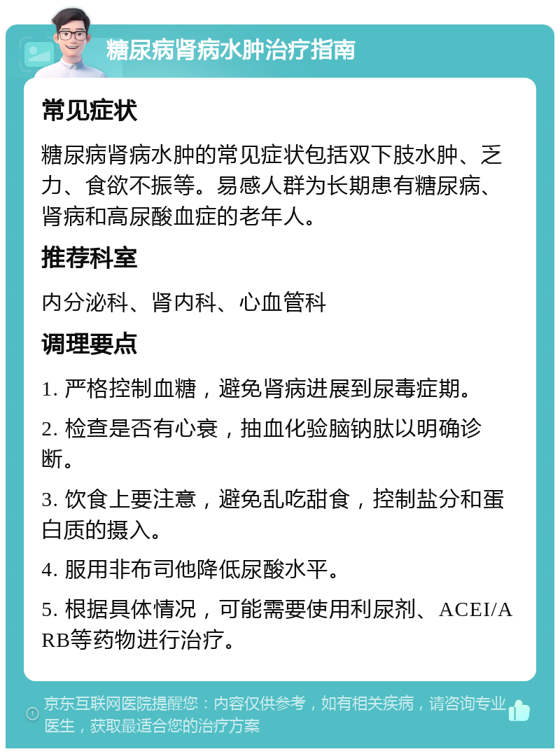 糖尿病肾病水肿治疗指南 常见症状 糖尿病肾病水肿的常见症状包括双下肢水肿、乏力、食欲不振等。易感人群为长期患有糖尿病、肾病和高尿酸血症的老年人。 推荐科室 内分泌科、肾内科、心血管科 调理要点 1. 严格控制血糖，避免肾病进展到尿毒症期。 2. 检查是否有心衰，抽血化验脑钠肽以明确诊断。 3. 饮食上要注意，避免乱吃甜食，控制盐分和蛋白质的摄入。 4. 服用非布司他降低尿酸水平。 5. 根据具体情况，可能需要使用利尿剂、ACEI/ARB等药物进行治疗。