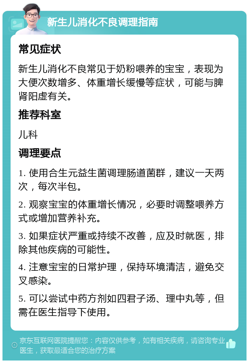 新生儿消化不良调理指南 常见症状 新生儿消化不良常见于奶粉喂养的宝宝，表现为大便次数增多、体重增长缓慢等症状，可能与脾肾阳虚有关。 推荐科室 儿科 调理要点 1. 使用合生元益生菌调理肠道菌群，建议一天两次，每次半包。 2. 观察宝宝的体重增长情况，必要时调整喂养方式或增加营养补充。 3. 如果症状严重或持续不改善，应及时就医，排除其他疾病的可能性。 4. 注意宝宝的日常护理，保持环境清洁，避免交叉感染。 5. 可以尝试中药方剂如四君子汤、理中丸等，但需在医生指导下使用。