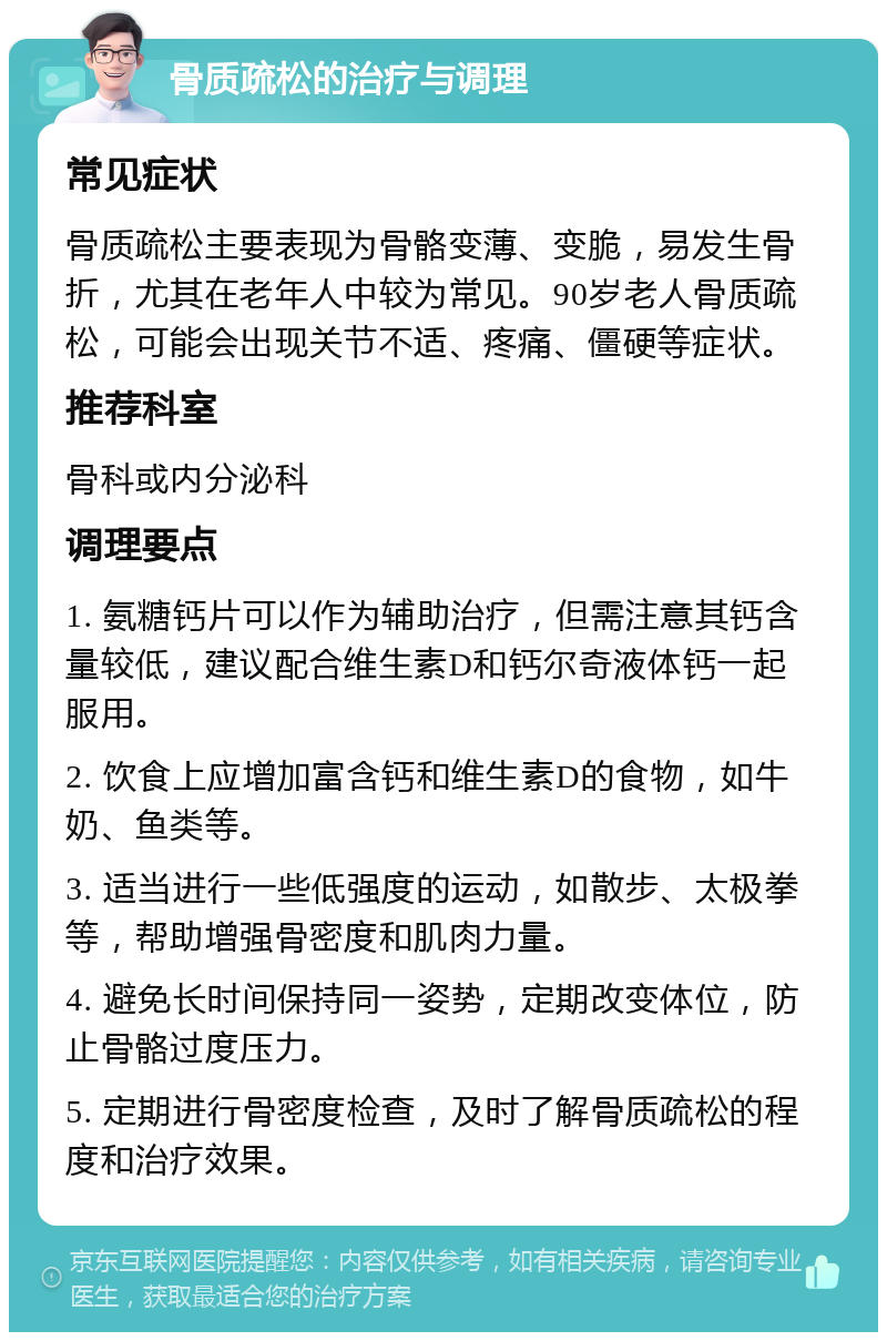 骨质疏松的治疗与调理 常见症状 骨质疏松主要表现为骨骼变薄、变脆，易发生骨折，尤其在老年人中较为常见。90岁老人骨质疏松，可能会出现关节不适、疼痛、僵硬等症状。 推荐科室 骨科或内分泌科 调理要点 1. 氨糖钙片可以作为辅助治疗，但需注意其钙含量较低，建议配合维生素D和钙尔奇液体钙一起服用。 2. 饮食上应增加富含钙和维生素D的食物，如牛奶、鱼类等。 3. 适当进行一些低强度的运动，如散步、太极拳等，帮助增强骨密度和肌肉力量。 4. 避免长时间保持同一姿势，定期改变体位，防止骨骼过度压力。 5. 定期进行骨密度检查，及时了解骨质疏松的程度和治疗效果。