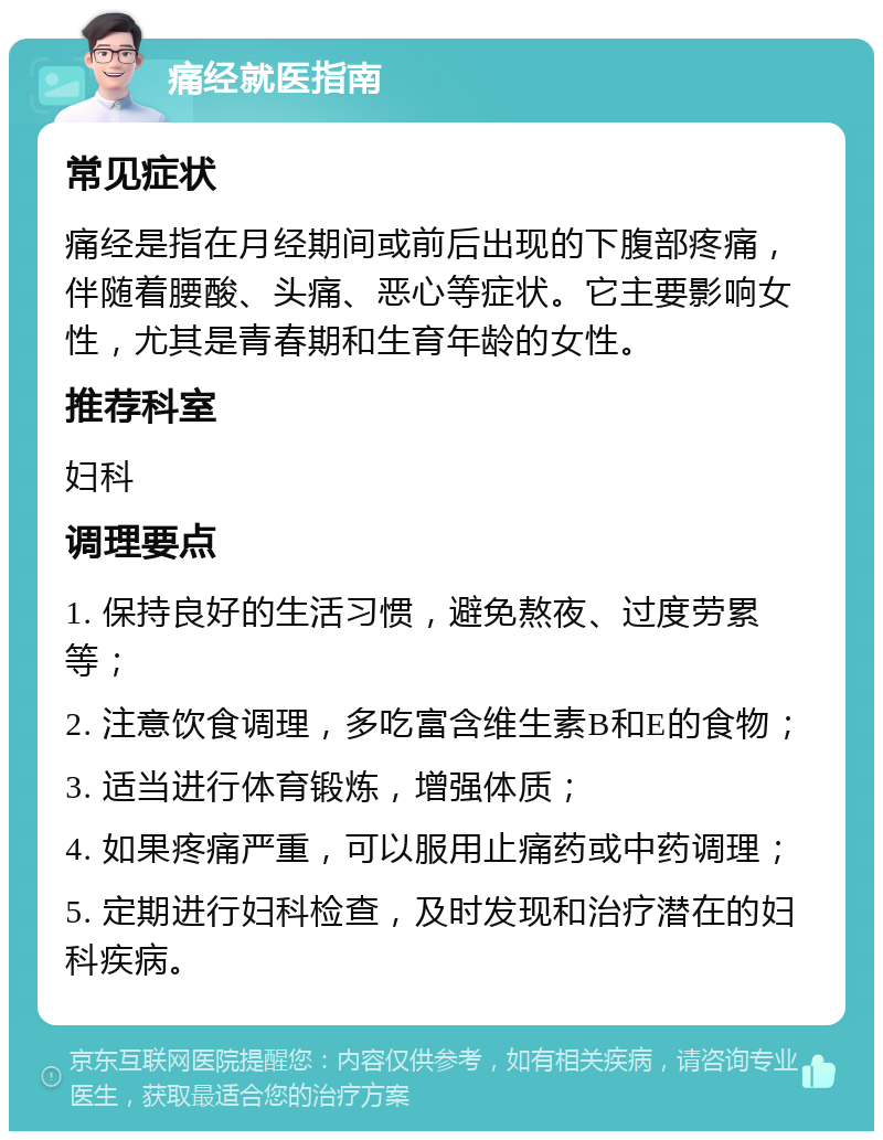 痛经就医指南 常见症状 痛经是指在月经期间或前后出现的下腹部疼痛，伴随着腰酸、头痛、恶心等症状。它主要影响女性，尤其是青春期和生育年龄的女性。 推荐科室 妇科 调理要点 1. 保持良好的生活习惯，避免熬夜、过度劳累等； 2. 注意饮食调理，多吃富含维生素B和E的食物； 3. 适当进行体育锻炼，增强体质； 4. 如果疼痛严重，可以服用止痛药或中药调理； 5. 定期进行妇科检查，及时发现和治疗潜在的妇科疾病。