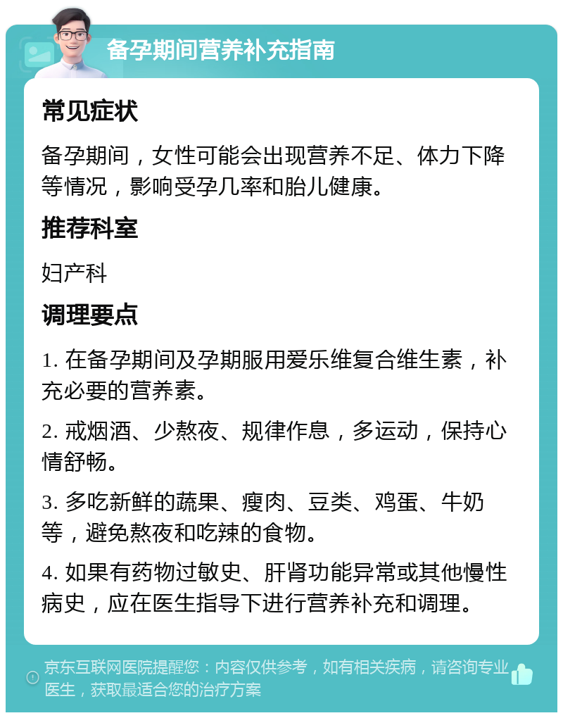 备孕期间营养补充指南 常见症状 备孕期间，女性可能会出现营养不足、体力下降等情况，影响受孕几率和胎儿健康。 推荐科室 妇产科 调理要点 1. 在备孕期间及孕期服用爱乐维复合维生素，补充必要的营养素。 2. 戒烟酒、少熬夜、规律作息，多运动，保持心情舒畅。 3. 多吃新鲜的蔬果、瘦肉、豆类、鸡蛋、牛奶等，避免熬夜和吃辣的食物。 4. 如果有药物过敏史、肝肾功能异常或其他慢性病史，应在医生指导下进行营养补充和调理。