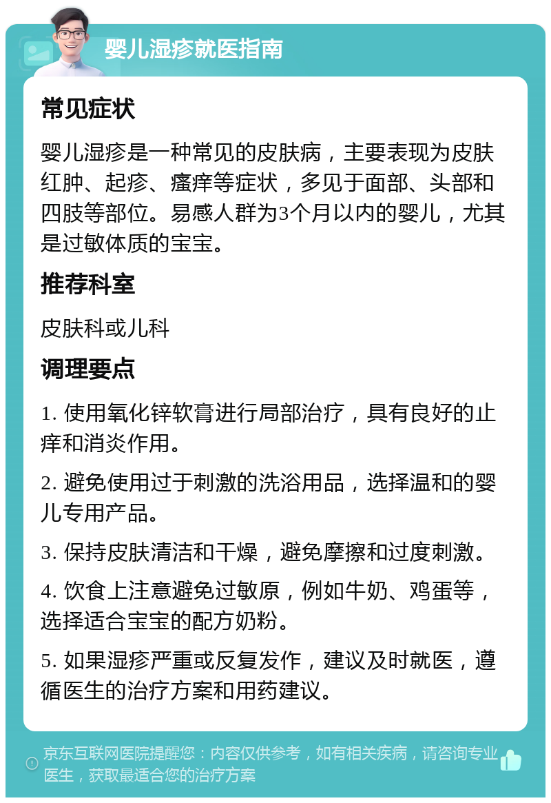 婴儿湿疹就医指南 常见症状 婴儿湿疹是一种常见的皮肤病，主要表现为皮肤红肿、起疹、瘙痒等症状，多见于面部、头部和四肢等部位。易感人群为3个月以内的婴儿，尤其是过敏体质的宝宝。 推荐科室 皮肤科或儿科 调理要点 1. 使用氧化锌软膏进行局部治疗，具有良好的止痒和消炎作用。 2. 避免使用过于刺激的洗浴用品，选择温和的婴儿专用产品。 3. 保持皮肤清洁和干燥，避免摩擦和过度刺激。 4. 饮食上注意避免过敏原，例如牛奶、鸡蛋等，选择适合宝宝的配方奶粉。 5. 如果湿疹严重或反复发作，建议及时就医，遵循医生的治疗方案和用药建议。