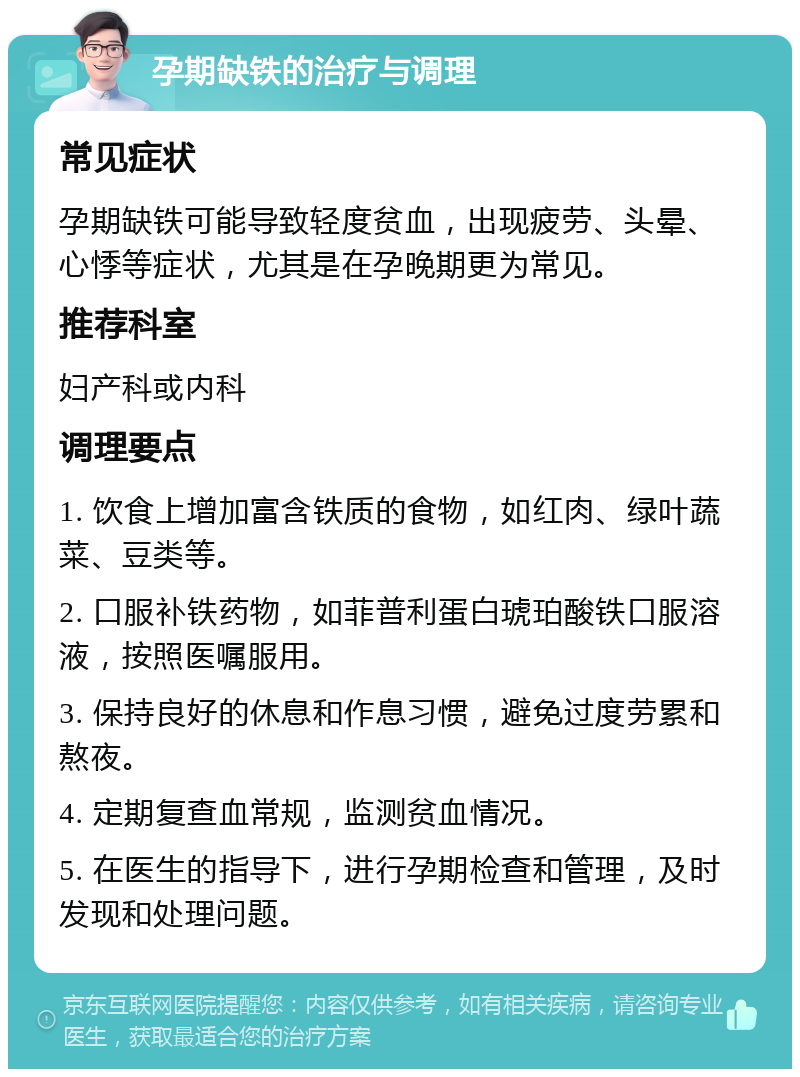 孕期缺铁的治疗与调理 常见症状 孕期缺铁可能导致轻度贫血，出现疲劳、头晕、心悸等症状，尤其是在孕晚期更为常见。 推荐科室 妇产科或内科 调理要点 1. 饮食上增加富含铁质的食物，如红肉、绿叶蔬菜、豆类等。 2. 口服补铁药物，如菲普利蛋白琥珀酸铁口服溶液，按照医嘱服用。 3. 保持良好的休息和作息习惯，避免过度劳累和熬夜。 4. 定期复查血常规，监测贫血情况。 5. 在医生的指导下，进行孕期检查和管理，及时发现和处理问题。