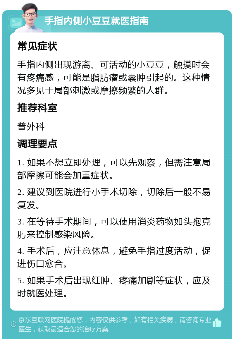 手指内侧小豆豆就医指南 常见症状 手指内侧出现游离、可活动的小豆豆，触摸时会有疼痛感，可能是脂肪瘤或囊肿引起的。这种情况多见于局部刺激或摩擦频繁的人群。 推荐科室 普外科 调理要点 1. 如果不想立即处理，可以先观察，但需注意局部摩擦可能会加重症状。 2. 建议到医院进行小手术切除，切除后一般不易复发。 3. 在等待手术期间，可以使用消炎药物如头孢克肟来控制感染风险。 4. 手术后，应注意休息，避免手指过度活动，促进伤口愈合。 5. 如果手术后出现红肿、疼痛加剧等症状，应及时就医处理。