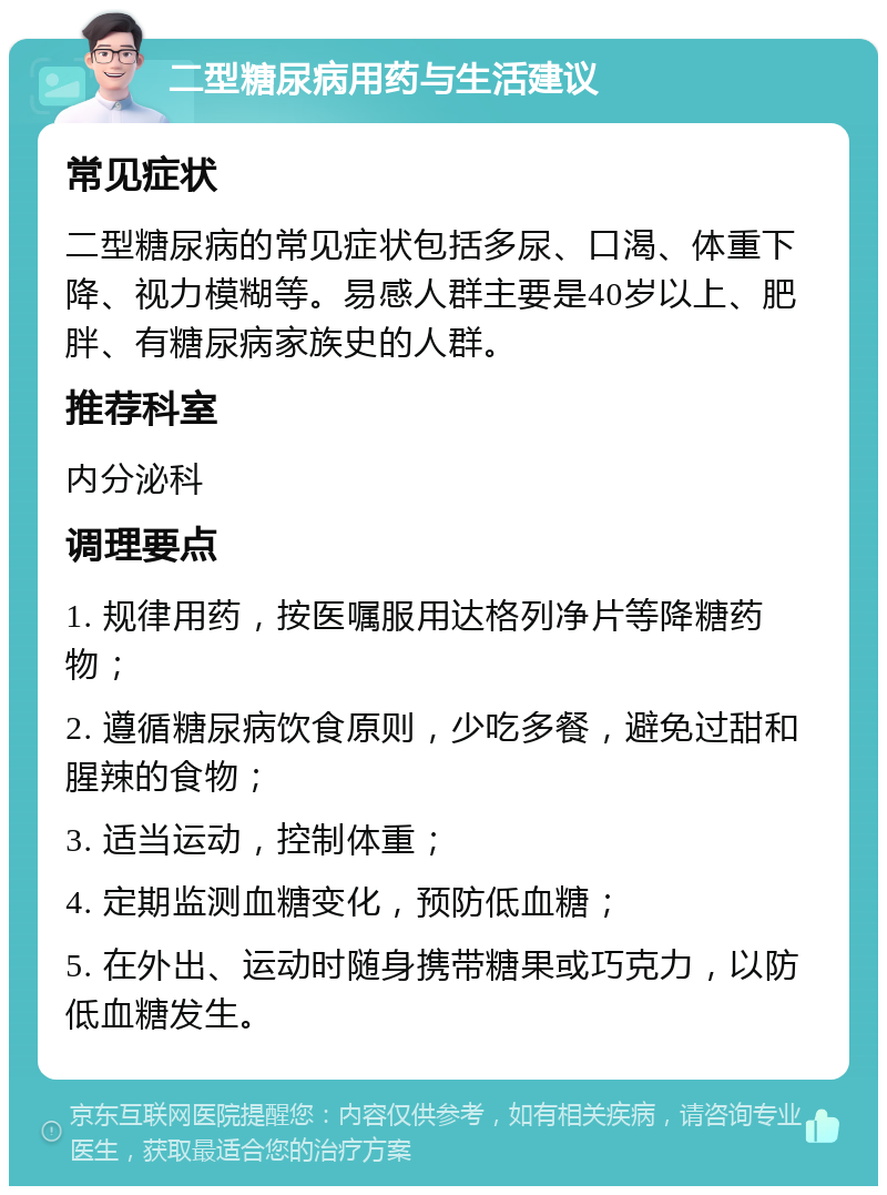 二型糖尿病用药与生活建议 常见症状 二型糖尿病的常见症状包括多尿、口渴、体重下降、视力模糊等。易感人群主要是40岁以上、肥胖、有糖尿病家族史的人群。 推荐科室 内分泌科 调理要点 1. 规律用药，按医嘱服用达格列净片等降糖药物； 2. 遵循糖尿病饮食原则，少吃多餐，避免过甜和腥辣的食物； 3. 适当运动，控制体重； 4. 定期监测血糖变化，预防低血糖； 5. 在外出、运动时随身携带糖果或巧克力，以防低血糖发生。