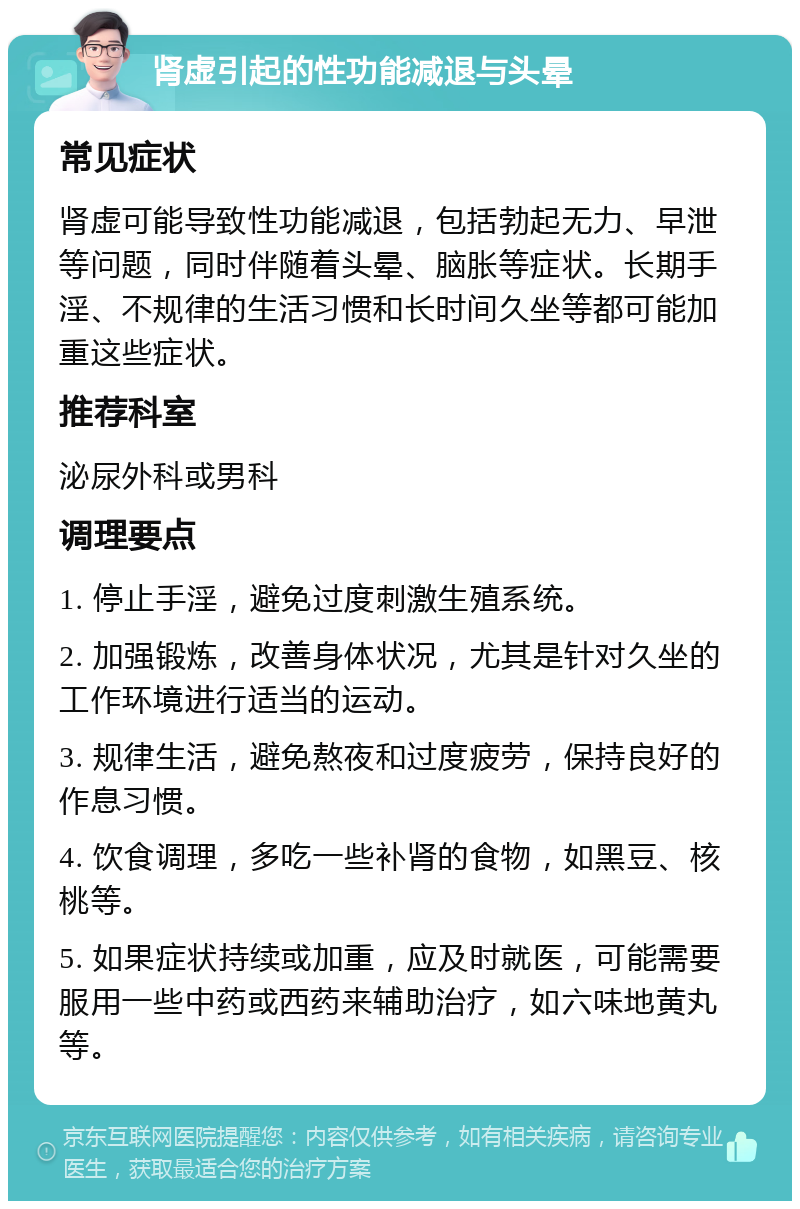 肾虚引起的性功能减退与头晕 常见症状 肾虚可能导致性功能减退，包括勃起无力、早泄等问题，同时伴随着头晕、脑胀等症状。长期手淫、不规律的生活习惯和长时间久坐等都可能加重这些症状。 推荐科室 泌尿外科或男科 调理要点 1. 停止手淫，避免过度刺激生殖系统。 2. 加强锻炼，改善身体状况，尤其是针对久坐的工作环境进行适当的运动。 3. 规律生活，避免熬夜和过度疲劳，保持良好的作息习惯。 4. 饮食调理，多吃一些补肾的食物，如黑豆、核桃等。 5. 如果症状持续或加重，应及时就医，可能需要服用一些中药或西药来辅助治疗，如六味地黄丸等。