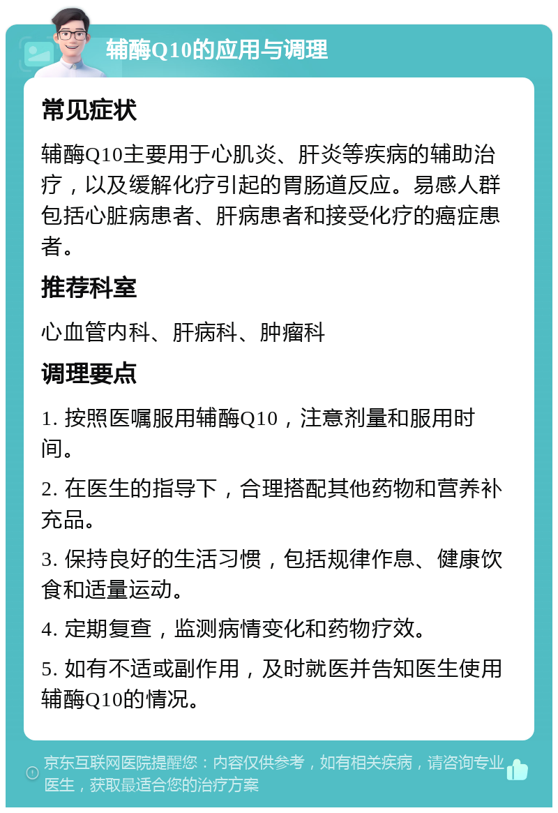 辅酶Q10的应用与调理 常见症状 辅酶Q10主要用于心肌炎、肝炎等疾病的辅助治疗，以及缓解化疗引起的胃肠道反应。易感人群包括心脏病患者、肝病患者和接受化疗的癌症患者。 推荐科室 心血管内科、肝病科、肿瘤科 调理要点 1. 按照医嘱服用辅酶Q10，注意剂量和服用时间。 2. 在医生的指导下，合理搭配其他药物和营养补充品。 3. 保持良好的生活习惯，包括规律作息、健康饮食和适量运动。 4. 定期复查，监测病情变化和药物疗效。 5. 如有不适或副作用，及时就医并告知医生使用辅酶Q10的情况。