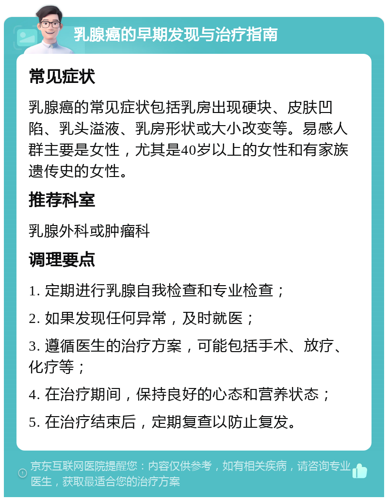 乳腺癌的早期发现与治疗指南 常见症状 乳腺癌的常见症状包括乳房出现硬块、皮肤凹陷、乳头溢液、乳房形状或大小改变等。易感人群主要是女性，尤其是40岁以上的女性和有家族遗传史的女性。 推荐科室 乳腺外科或肿瘤科 调理要点 1. 定期进行乳腺自我检查和专业检查； 2. 如果发现任何异常，及时就医； 3. 遵循医生的治疗方案，可能包括手术、放疗、化疗等； 4. 在治疗期间，保持良好的心态和营养状态； 5. 在治疗结束后，定期复查以防止复发。