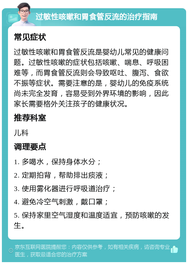 过敏性咳嗽和胃食管反流的治疗指南 常见症状 过敏性咳嗽和胃食管反流是婴幼儿常见的健康问题。过敏性咳嗽的症状包括咳嗽、喘息、呼吸困难等，而胃食管反流则会导致呕吐、腹泻、食欲不振等症状。需要注意的是，婴幼儿的免疫系统尚未完全发育，容易受到外界环境的影响，因此家长需要格外关注孩子的健康状况。 推荐科室 儿科 调理要点 1. 多喝水，保持身体水分； 2. 定期拍背，帮助排出痰液； 3. 使用雾化器进行呼吸道治疗； 4. 避免冷空气刺激，戴口罩； 5. 保持家里空气湿度和温度适宜，预防咳嗽的发生。