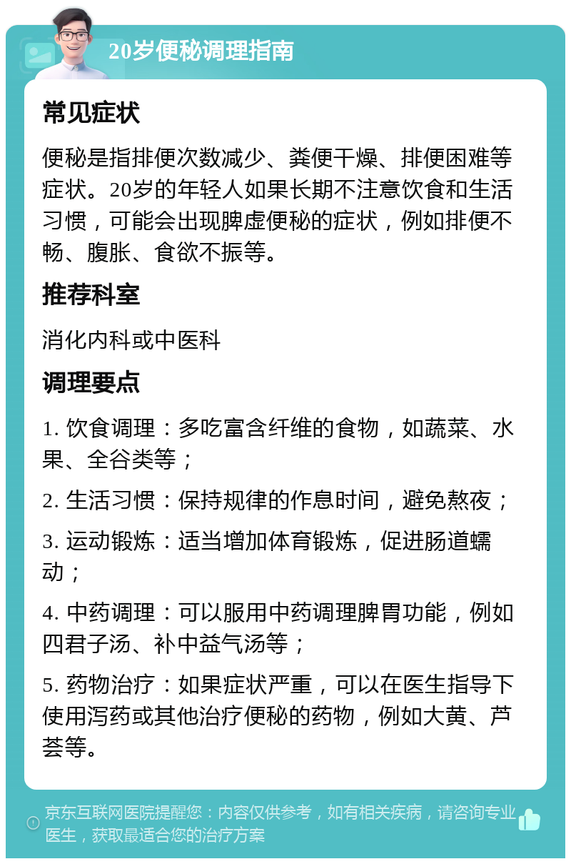 20岁便秘调理指南 常见症状 便秘是指排便次数减少、粪便干燥、排便困难等症状。20岁的年轻人如果长期不注意饮食和生活习惯，可能会出现脾虚便秘的症状，例如排便不畅、腹胀、食欲不振等。 推荐科室 消化内科或中医科 调理要点 1. 饮食调理：多吃富含纤维的食物，如蔬菜、水果、全谷类等； 2. 生活习惯：保持规律的作息时间，避免熬夜； 3. 运动锻炼：适当增加体育锻炼，促进肠道蠕动； 4. 中药调理：可以服用中药调理脾胃功能，例如四君子汤、补中益气汤等； 5. 药物治疗：如果症状严重，可以在医生指导下使用泻药或其他治疗便秘的药物，例如大黄、芦荟等。