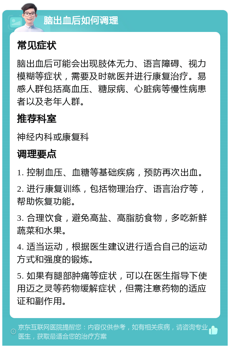 脑出血后如何调理 常见症状 脑出血后可能会出现肢体无力、语言障碍、视力模糊等症状，需要及时就医并进行康复治疗。易感人群包括高血压、糖尿病、心脏病等慢性病患者以及老年人群。 推荐科室 神经内科或康复科 调理要点 1. 控制血压、血糖等基础疾病，预防再次出血。 2. 进行康复训练，包括物理治疗、语言治疗等，帮助恢复功能。 3. 合理饮食，避免高盐、高脂肪食物，多吃新鲜蔬菜和水果。 4. 适当运动，根据医生建议进行适合自己的运动方式和强度的锻炼。 5. 如果有腿部肿痛等症状，可以在医生指导下使用迈之灵等药物缓解症状，但需注意药物的适应证和副作用。