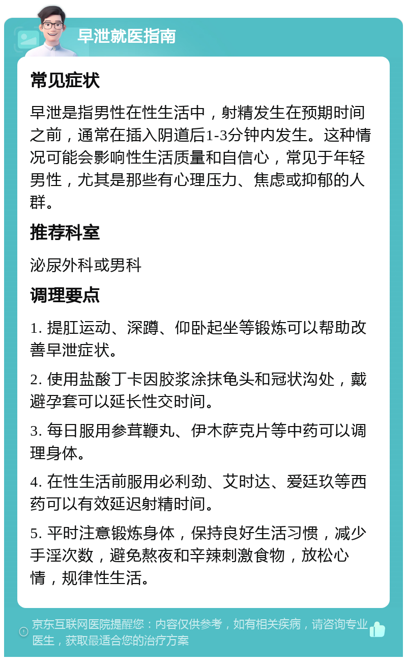 早泄就医指南 常见症状 早泄是指男性在性生活中，射精发生在预期时间之前，通常在插入阴道后1-3分钟内发生。这种情况可能会影响性生活质量和自信心，常见于年轻男性，尤其是那些有心理压力、焦虑或抑郁的人群。 推荐科室 泌尿外科或男科 调理要点 1. 提肛运动、深蹲、仰卧起坐等锻炼可以帮助改善早泄症状。 2. 使用盐酸丁卡因胶浆涂抹龟头和冠状沟处，戴避孕套可以延长性交时间。 3. 每日服用参茸鞭丸、伊木萨克片等中药可以调理身体。 4. 在性生活前服用必利劲、艾时达、爱廷玖等西药可以有效延迟射精时间。 5. 平时注意锻炼身体，保持良好生活习惯，减少手淫次数，避免熬夜和辛辣刺激食物，放松心情，规律性生活。