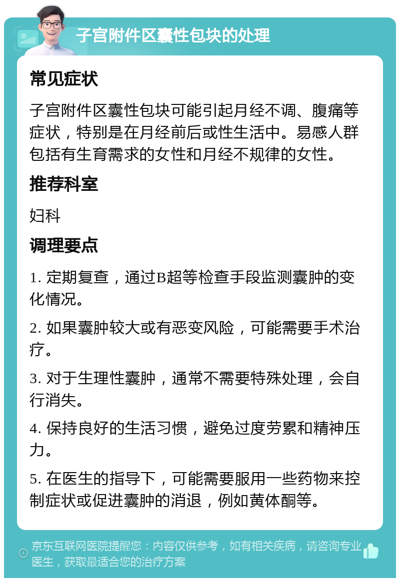 子宫附件区囊性包块的处理 常见症状 子宫附件区囊性包块可能引起月经不调、腹痛等症状，特别是在月经前后或性生活中。易感人群包括有生育需求的女性和月经不规律的女性。 推荐科室 妇科 调理要点 1. 定期复查，通过B超等检查手段监测囊肿的变化情况。 2. 如果囊肿较大或有恶变风险，可能需要手术治疗。 3. 对于生理性囊肿，通常不需要特殊处理，会自行消失。 4. 保持良好的生活习惯，避免过度劳累和精神压力。 5. 在医生的指导下，可能需要服用一些药物来控制症状或促进囊肿的消退，例如黄体酮等。