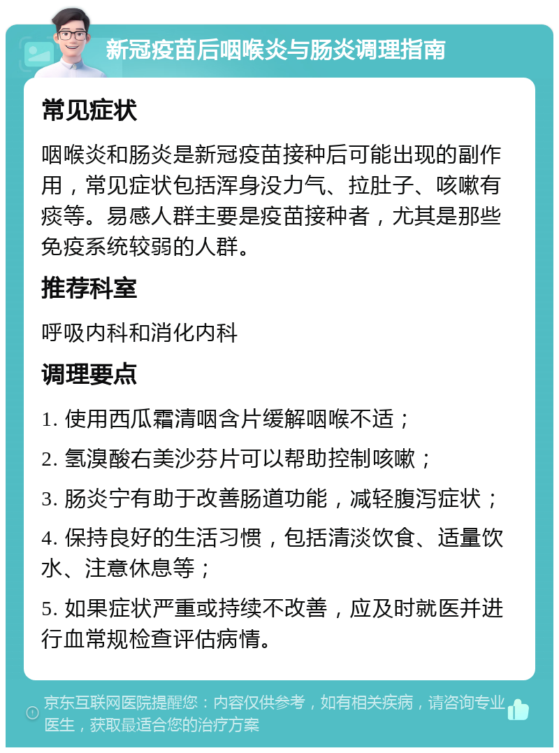 新冠疫苗后咽喉炎与肠炎调理指南 常见症状 咽喉炎和肠炎是新冠疫苗接种后可能出现的副作用，常见症状包括浑身没力气、拉肚子、咳嗽有痰等。易感人群主要是疫苗接种者，尤其是那些免疫系统较弱的人群。 推荐科室 呼吸内科和消化内科 调理要点 1. 使用西瓜霜清咽含片缓解咽喉不适； 2. 氢溴酸右美沙芬片可以帮助控制咳嗽； 3. 肠炎宁有助于改善肠道功能，减轻腹泻症状； 4. 保持良好的生活习惯，包括清淡饮食、适量饮水、注意休息等； 5. 如果症状严重或持续不改善，应及时就医并进行血常规检查评估病情。