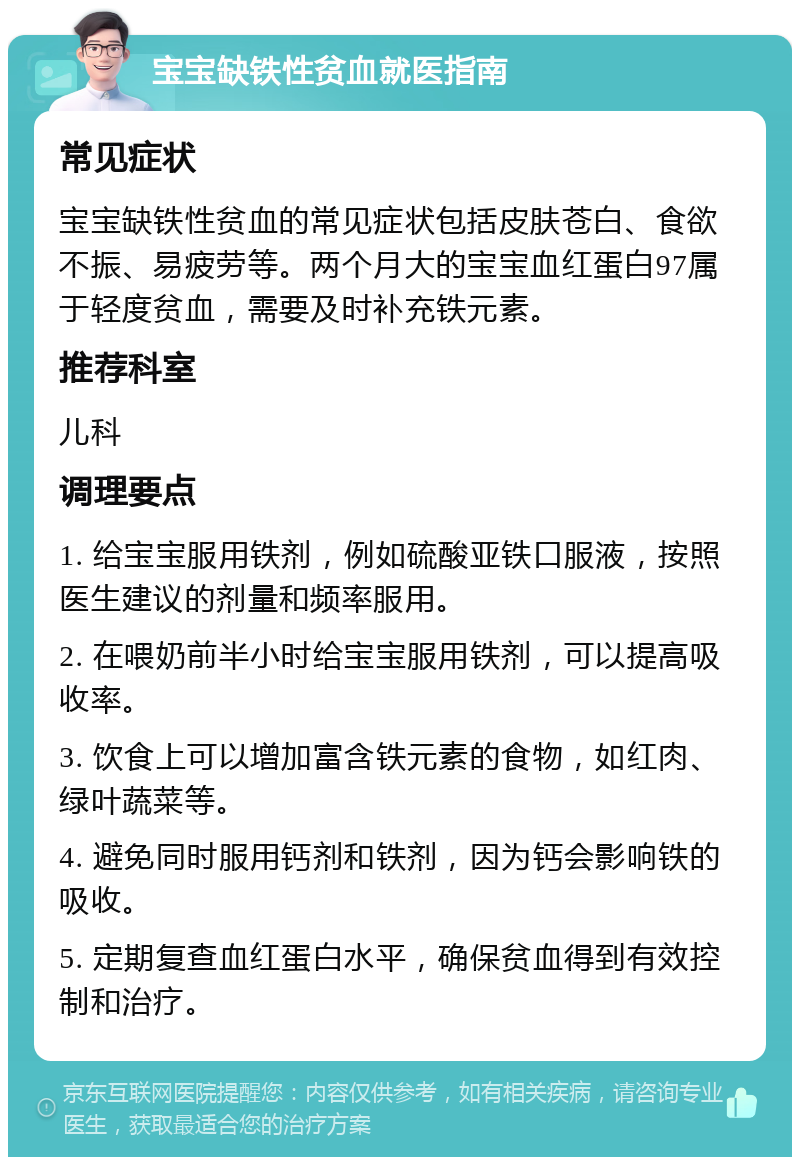 宝宝缺铁性贫血就医指南 常见症状 宝宝缺铁性贫血的常见症状包括皮肤苍白、食欲不振、易疲劳等。两个月大的宝宝血红蛋白97属于轻度贫血，需要及时补充铁元素。 推荐科室 儿科 调理要点 1. 给宝宝服用铁剂，例如硫酸亚铁口服液，按照医生建议的剂量和频率服用。 2. 在喂奶前半小时给宝宝服用铁剂，可以提高吸收率。 3. 饮食上可以增加富含铁元素的食物，如红肉、绿叶蔬菜等。 4. 避免同时服用钙剂和铁剂，因为钙会影响铁的吸收。 5. 定期复查血红蛋白水平，确保贫血得到有效控制和治疗。