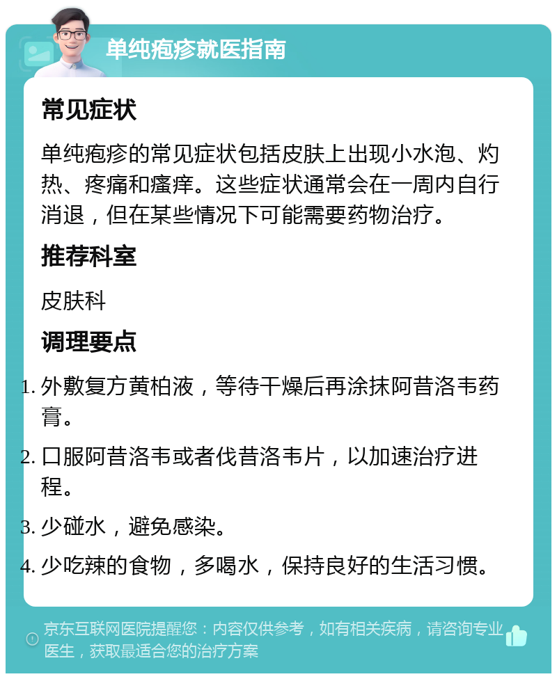 单纯疱疹就医指南 常见症状 单纯疱疹的常见症状包括皮肤上出现小水泡、灼热、疼痛和瘙痒。这些症状通常会在一周内自行消退，但在某些情况下可能需要药物治疗。 推荐科室 皮肤科 调理要点 外敷复方黄柏液，等待干燥后再涂抹阿昔洛韦药膏。 口服阿昔洛韦或者伐昔洛韦片，以加速治疗进程。 少碰水，避免感染。 少吃辣的食物，多喝水，保持良好的生活习惯。