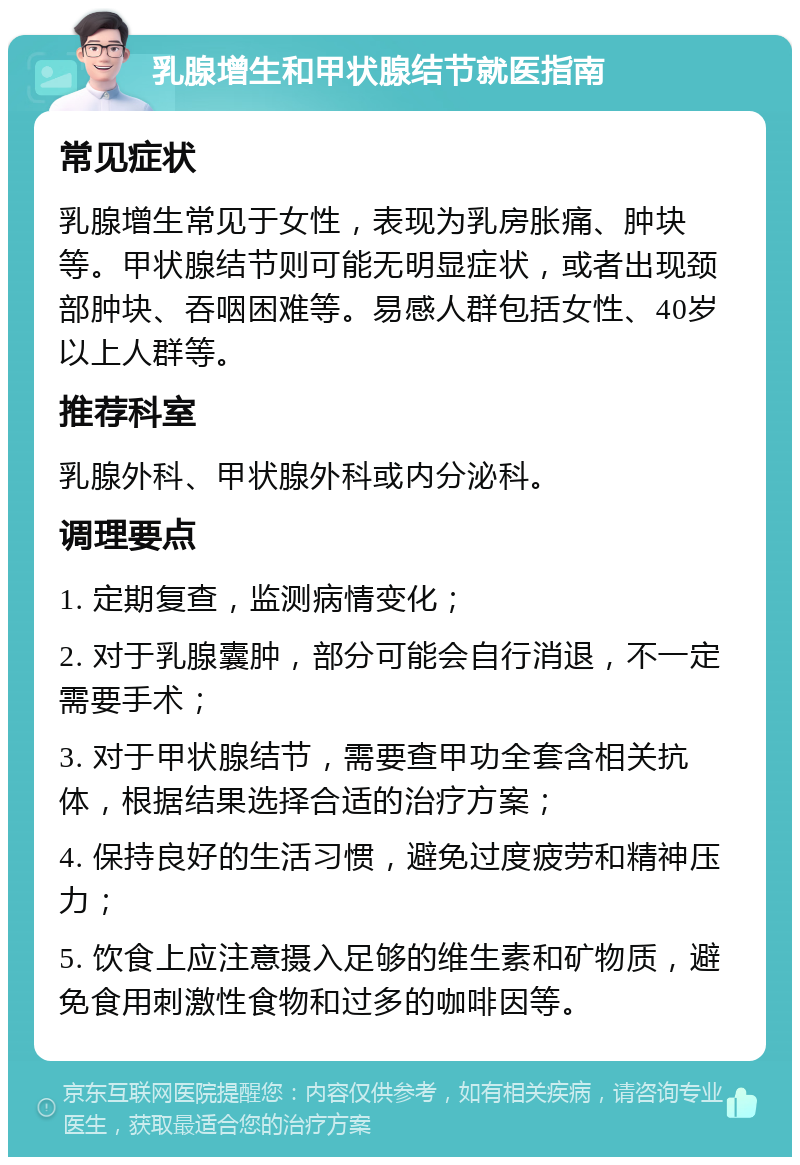 乳腺增生和甲状腺结节就医指南 常见症状 乳腺增生常见于女性，表现为乳房胀痛、肿块等。甲状腺结节则可能无明显症状，或者出现颈部肿块、吞咽困难等。易感人群包括女性、40岁以上人群等。 推荐科室 乳腺外科、甲状腺外科或内分泌科。 调理要点 1. 定期复查，监测病情变化； 2. 对于乳腺囊肿，部分可能会自行消退，不一定需要手术； 3. 对于甲状腺结节，需要查甲功全套含相关抗体，根据结果选择合适的治疗方案； 4. 保持良好的生活习惯，避免过度疲劳和精神压力； 5. 饮食上应注意摄入足够的维生素和矿物质，避免食用刺激性食物和过多的咖啡因等。