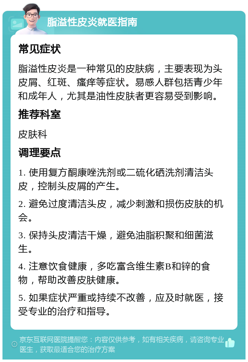 脂溢性皮炎就医指南 常见症状 脂溢性皮炎是一种常见的皮肤病，主要表现为头皮屑、红斑、瘙痒等症状。易感人群包括青少年和成年人，尤其是油性皮肤者更容易受到影响。 推荐科室 皮肤科 调理要点 1. 使用复方酮康唑洗剂或二硫化硒洗剂清洁头皮，控制头皮屑的产生。 2. 避免过度清洁头皮，减少刺激和损伤皮肤的机会。 3. 保持头皮清洁干燥，避免油脂积聚和细菌滋生。 4. 注意饮食健康，多吃富含维生素B和锌的食物，帮助改善皮肤健康。 5. 如果症状严重或持续不改善，应及时就医，接受专业的治疗和指导。