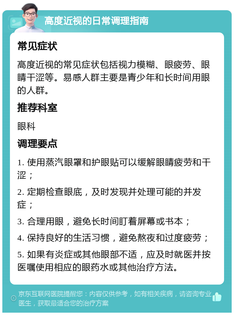 高度近视的日常调理指南 常见症状 高度近视的常见症状包括视力模糊、眼疲劳、眼睛干涩等。易感人群主要是青少年和长时间用眼的人群。 推荐科室 眼科 调理要点 1. 使用蒸汽眼罩和护眼贴可以缓解眼睛疲劳和干涩； 2. 定期检查眼底，及时发现并处理可能的并发症； 3. 合理用眼，避免长时间盯着屏幕或书本； 4. 保持良好的生活习惯，避免熬夜和过度疲劳； 5. 如果有炎症或其他眼部不适，应及时就医并按医嘱使用相应的眼药水或其他治疗方法。