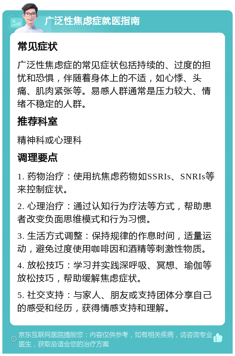 广泛性焦虑症就医指南 常见症状 广泛性焦虑症的常见症状包括持续的、过度的担忧和恐惧，伴随着身体上的不适，如心悸、头痛、肌肉紧张等。易感人群通常是压力较大、情绪不稳定的人群。 推荐科室 精神科或心理科 调理要点 1. 药物治疗：使用抗焦虑药物如SSRIs、SNRIs等来控制症状。 2. 心理治疗：通过认知行为疗法等方式，帮助患者改变负面思维模式和行为习惯。 3. 生活方式调整：保持规律的作息时间，适量运动，避免过度使用咖啡因和酒精等刺激性物质。 4. 放松技巧：学习并实践深呼吸、冥想、瑜伽等放松技巧，帮助缓解焦虑症状。 5. 社交支持：与家人、朋友或支持团体分享自己的感受和经历，获得情感支持和理解。