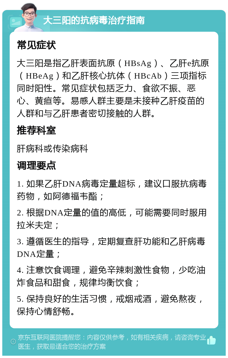 大三阳的抗病毒治疗指南 常见症状 大三阳是指乙肝表面抗原（HBsAg）、乙肝e抗原（HBeAg）和乙肝核心抗体（HBcAb）三项指标同时阳性。常见症状包括乏力、食欲不振、恶心、黄疸等。易感人群主要是未接种乙肝疫苗的人群和与乙肝患者密切接触的人群。 推荐科室 肝病科或传染病科 调理要点 1. 如果乙肝DNA病毒定量超标，建议口服抗病毒药物，如阿德福韦酯； 2. 根据DNA定量的值的高低，可能需要同时服用拉米夫定； 3. 遵循医生的指导，定期复查肝功能和乙肝病毒DNA定量； 4. 注意饮食调理，避免辛辣刺激性食物，少吃油炸食品和甜食，规律均衡饮食； 5. 保持良好的生活习惯，戒烟戒酒，避免熬夜，保持心情舒畅。