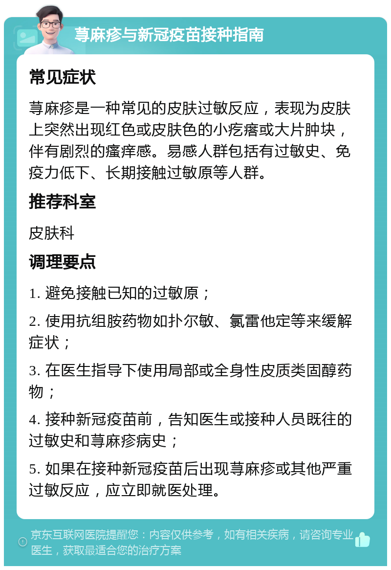 荨麻疹与新冠疫苗接种指南 常见症状 荨麻疹是一种常见的皮肤过敏反应，表现为皮肤上突然出现红色或皮肤色的小疙瘩或大片肿块，伴有剧烈的瘙痒感。易感人群包括有过敏史、免疫力低下、长期接触过敏原等人群。 推荐科室 皮肤科 调理要点 1. 避免接触已知的过敏原； 2. 使用抗组胺药物如扑尔敏、氯雷他定等来缓解症状； 3. 在医生指导下使用局部或全身性皮质类固醇药物； 4. 接种新冠疫苗前，告知医生或接种人员既往的过敏史和荨麻疹病史； 5. 如果在接种新冠疫苗后出现荨麻疹或其他严重过敏反应，应立即就医处理。