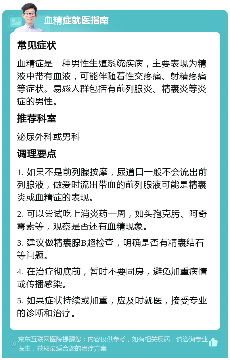 血精症就医指南 常见症状 血精症是一种男性生殖系统疾病，主要表现为精液中带有血液，可能伴随着性交疼痛、射精疼痛等症状。易感人群包括有前列腺炎、精囊炎等炎症的男性。 推荐科室 泌尿外科或男科 调理要点 1. 如果不是前列腺按摩，尿道口一般不会流出前列腺液，做爱时流出带血的前列腺液可能是精囊炎或血精症的表现。 2. 可以尝试吃上消炎药一周，如头孢克肟、阿奇霉素等，观察是否还有血精现象。 3. 建议做精囊腺B超检查，明确是否有精囊结石等问题。 4. 在治疗彻底前，暂时不要同房，避免加重病情或传播感染。 5. 如果症状持续或加重，应及时就医，接受专业的诊断和治疗。