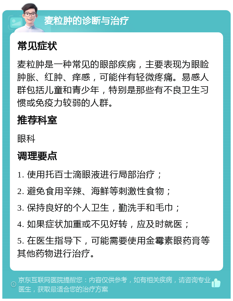 麦粒肿的诊断与治疗 常见症状 麦粒肿是一种常见的眼部疾病，主要表现为眼睑肿胀、红肿、痒感，可能伴有轻微疼痛。易感人群包括儿童和青少年，特别是那些有不良卫生习惯或免疫力较弱的人群。 推荐科室 眼科 调理要点 1. 使用托百士滴眼液进行局部治疗； 2. 避免食用辛辣、海鲜等刺激性食物； 3. 保持良好的个人卫生，勤洗手和毛巾； 4. 如果症状加重或不见好转，应及时就医； 5. 在医生指导下，可能需要使用金霉素眼药膏等其他药物进行治疗。