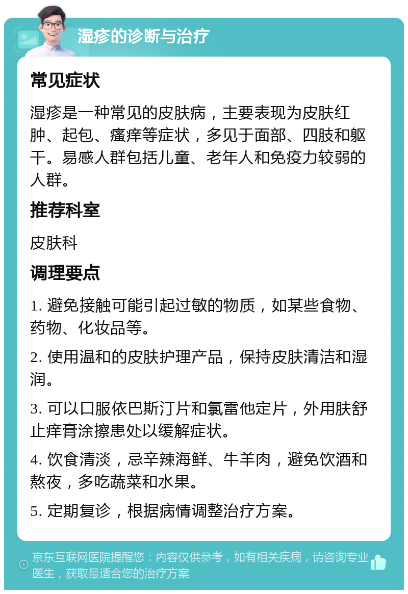 湿疹的诊断与治疗 常见症状 湿疹是一种常见的皮肤病，主要表现为皮肤红肿、起包、瘙痒等症状，多见于面部、四肢和躯干。易感人群包括儿童、老年人和免疫力较弱的人群。 推荐科室 皮肤科 调理要点 1. 避免接触可能引起过敏的物质，如某些食物、药物、化妆品等。 2. 使用温和的皮肤护理产品，保持皮肤清洁和湿润。 3. 可以口服依巴斯汀片和氯雷他定片，外用肤舒止痒膏涂擦患处以缓解症状。 4. 饮食清淡，忌辛辣海鲜、牛羊肉，避免饮酒和熬夜，多吃蔬菜和水果。 5. 定期复诊，根据病情调整治疗方案。