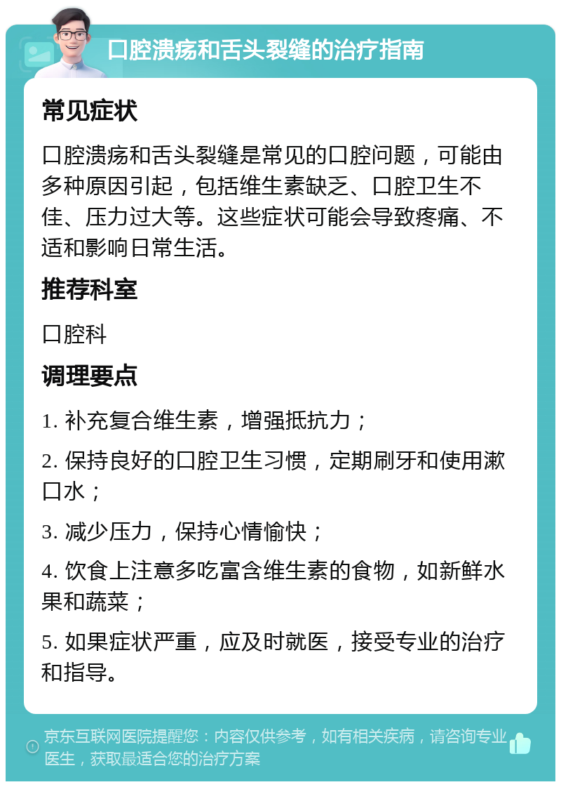 口腔溃疡和舌头裂缝的治疗指南 常见症状 口腔溃疡和舌头裂缝是常见的口腔问题，可能由多种原因引起，包括维生素缺乏、口腔卫生不佳、压力过大等。这些症状可能会导致疼痛、不适和影响日常生活。 推荐科室 口腔科 调理要点 1. 补充复合维生素，增强抵抗力； 2. 保持良好的口腔卫生习惯，定期刷牙和使用漱口水； 3. 减少压力，保持心情愉快； 4. 饮食上注意多吃富含维生素的食物，如新鲜水果和蔬菜； 5. 如果症状严重，应及时就医，接受专业的治疗和指导。