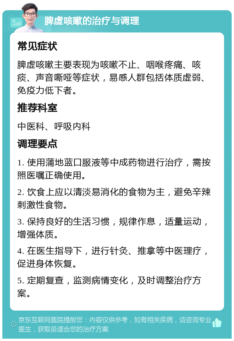 脾虚咳嗽的治疗与调理 常见症状 脾虚咳嗽主要表现为咳嗽不止、咽喉疼痛、咳痰、声音嘶哑等症状，易感人群包括体质虚弱、免疫力低下者。 推荐科室 中医科、呼吸内科 调理要点 1. 使用蒲地蓝口服液等中成药物进行治疗，需按照医嘱正确使用。 2. 饮食上应以清淡易消化的食物为主，避免辛辣刺激性食物。 3. 保持良好的生活习惯，规律作息，适量运动，增强体质。 4. 在医生指导下，进行针灸、推拿等中医理疗，促进身体恢复。 5. 定期复查，监测病情变化，及时调整治疗方案。